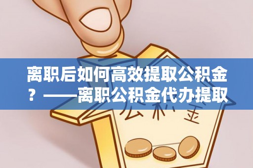 青羊离职后如何高效提取公积金？——离职公积金代办提取全流程解析