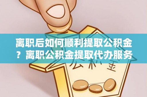 青羊离职后如何顺利提取公积金？离职公积金提取代办服务帮你搞定！
