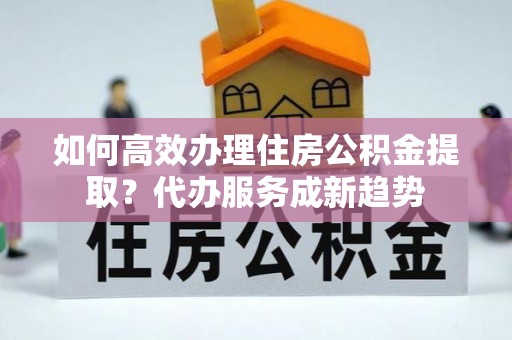 青羊如何高效办理住房公积金提取？代办服务成新趋势