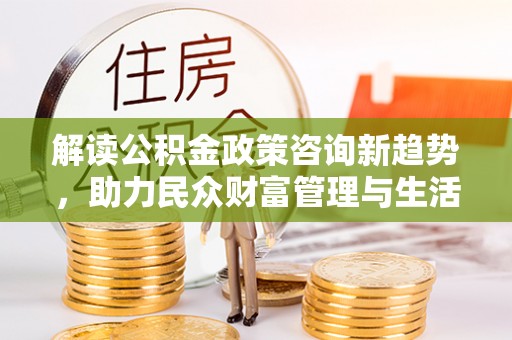 青羊解读公积金政策咨询新趋势，助力民众财富管理与生活规划