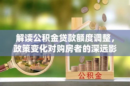 青羊解读公积金贷款额度调整，政策变化对购房者的深远影响