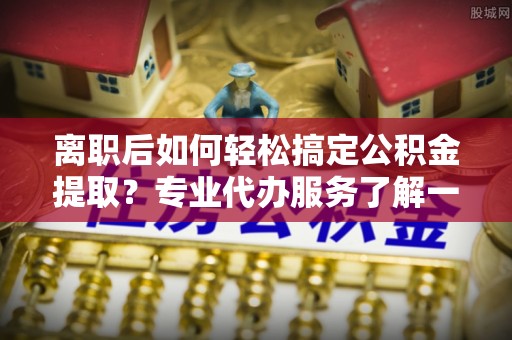 青羊离职后如何轻松搞定公积金提取？专业代办服务了解一下