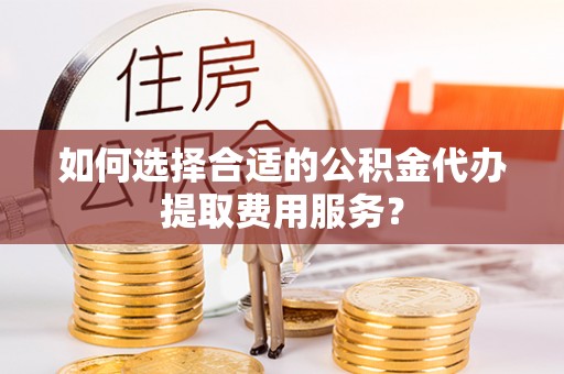 青羊如何选择合适的公积金代办提取费用服务？