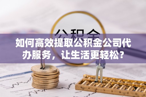 青羊如何高效提取公积金公司代办服务，让生活更轻松？