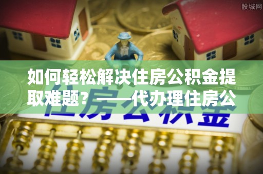 青羊如何轻松解决住房公积金提取难题？——代办理住房公积金提取服务解析