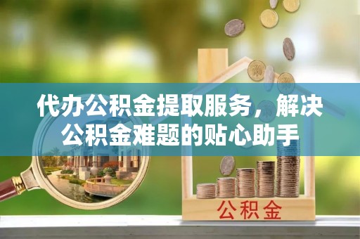 青羊代办公积金提取服务，解决公积金难题的贴心助手