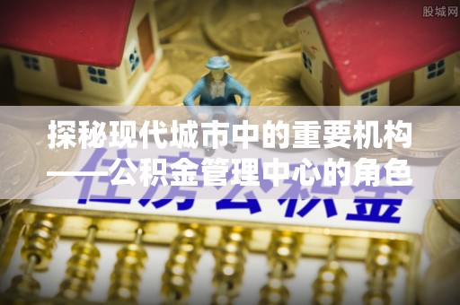青羊探秘现代城市中的重要机构——公积金管理中心的角色与使命