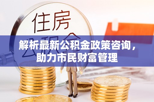 青羊解析最新公积金政策咨询，助力市民财富管理