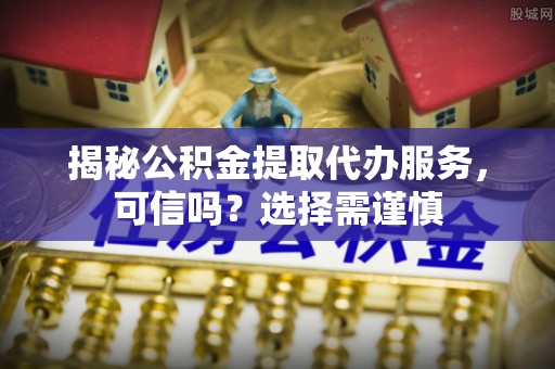 青羊揭秘公积金提取代办服务，可信吗？选择需谨慎