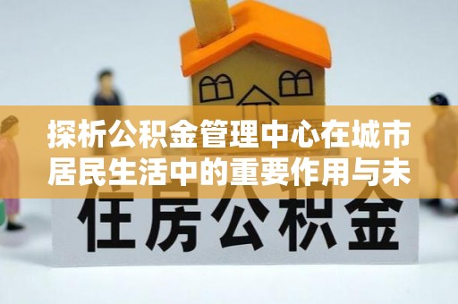 青羊探析公积金管理中心在城市居民生活中的重要作用与未来发展趋势