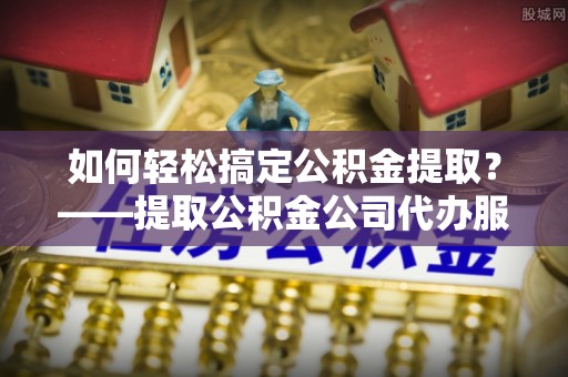 青羊如何轻松搞定公积金提取？——提取公积金公司代办服务全解析