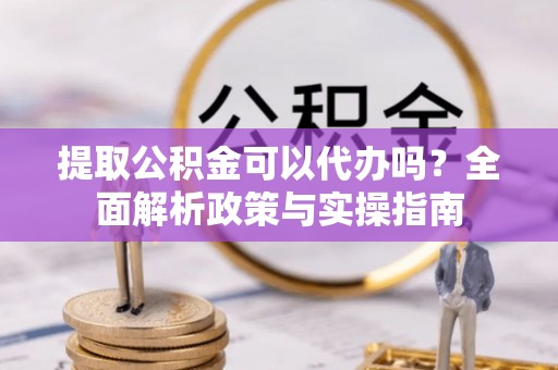 青羊提取公积金可以代办吗？全面解析政策与实操指南