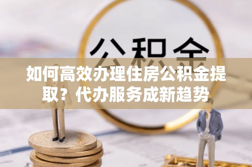 青羊如何高效办理住房公积金提取？代办服务成新趋势