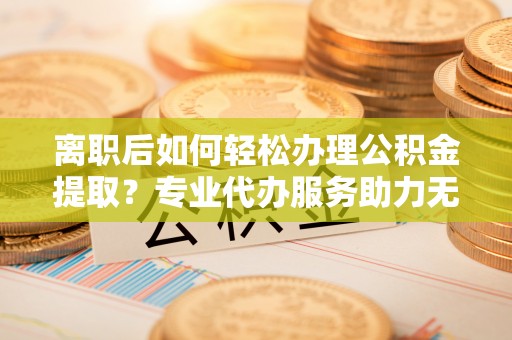 青羊离职后如何轻松办理公积金提取？专业代办服务助力无忧