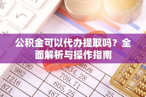 青羊公积金可以代办提取吗？全面解析与操作指南