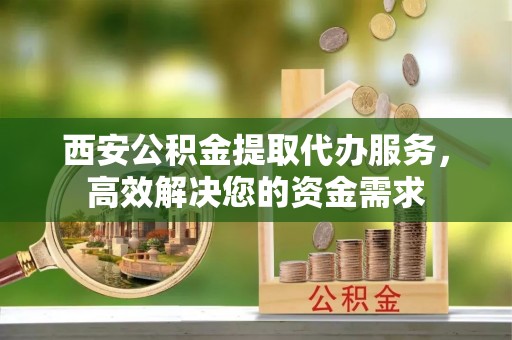 青羊西安公积金提取代办服务，高效解决您的资金需求