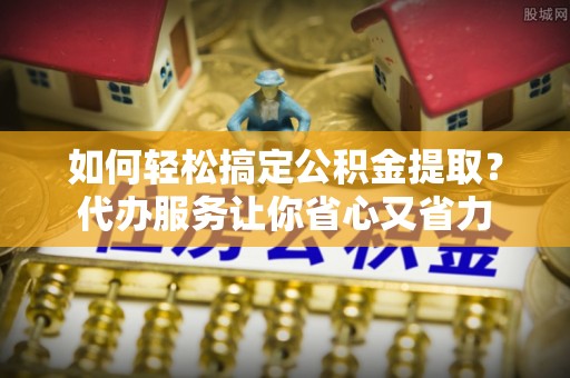 青羊如何轻松搞定公积金提取？代办服务让你省心又省力