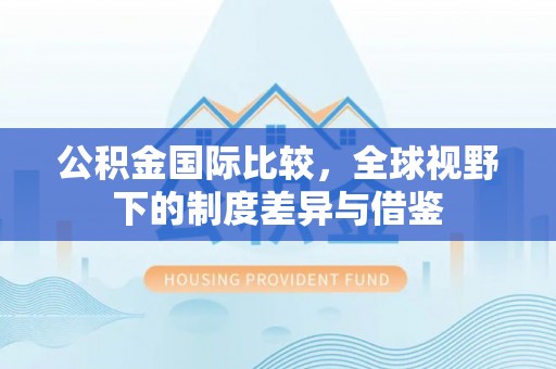 青羊公积金国际比较，全球视野下的制度差异与借鉴