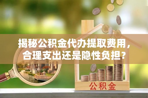 青羊揭秘公积金代办提取费用，合理支出还是隐性负担？