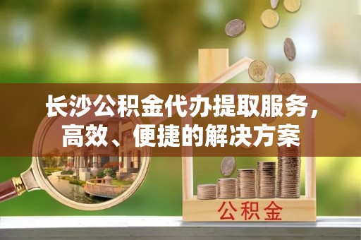 青羊长沙公积金代办提取服务，高效、便捷的解决方案