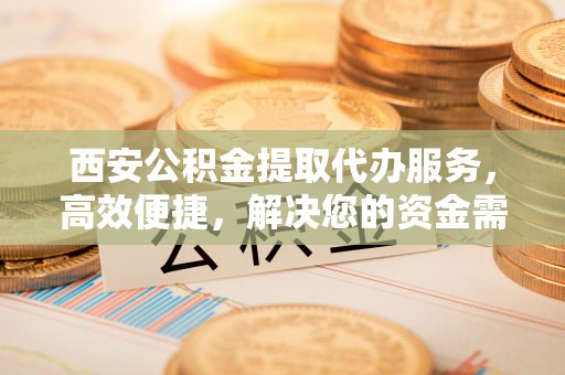 青羊西安公积金提取代办服务，高效便捷，解决您的资金需求