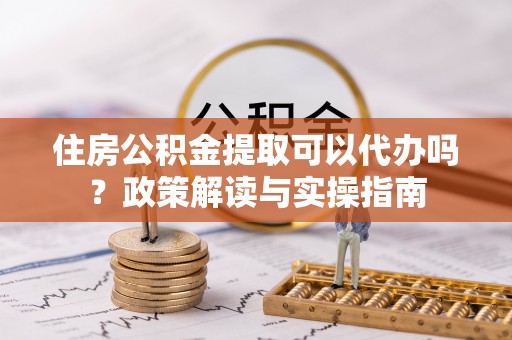 青羊住房公积金提取可以代办吗？政策解读与实操指南