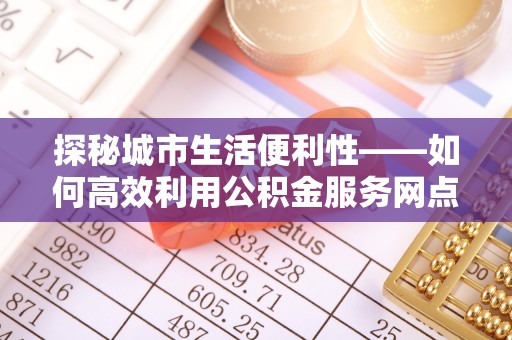 青羊探秘城市生活便利性——如何高效利用公积金服务网点查询工具