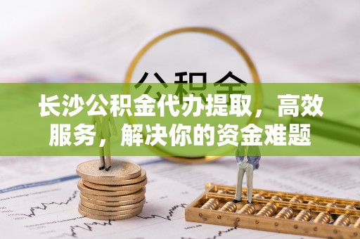 青羊长沙公积金代办提取，高效服务，解决你的资金难题
