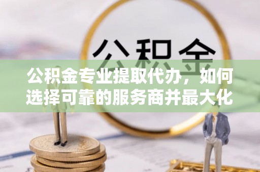 青羊公积金专业提取代办，如何选择可靠的服务商并最大化你的资金收益