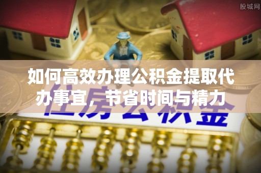 青羊如何高效办理公积金提取代办事宜，节省时间与精力